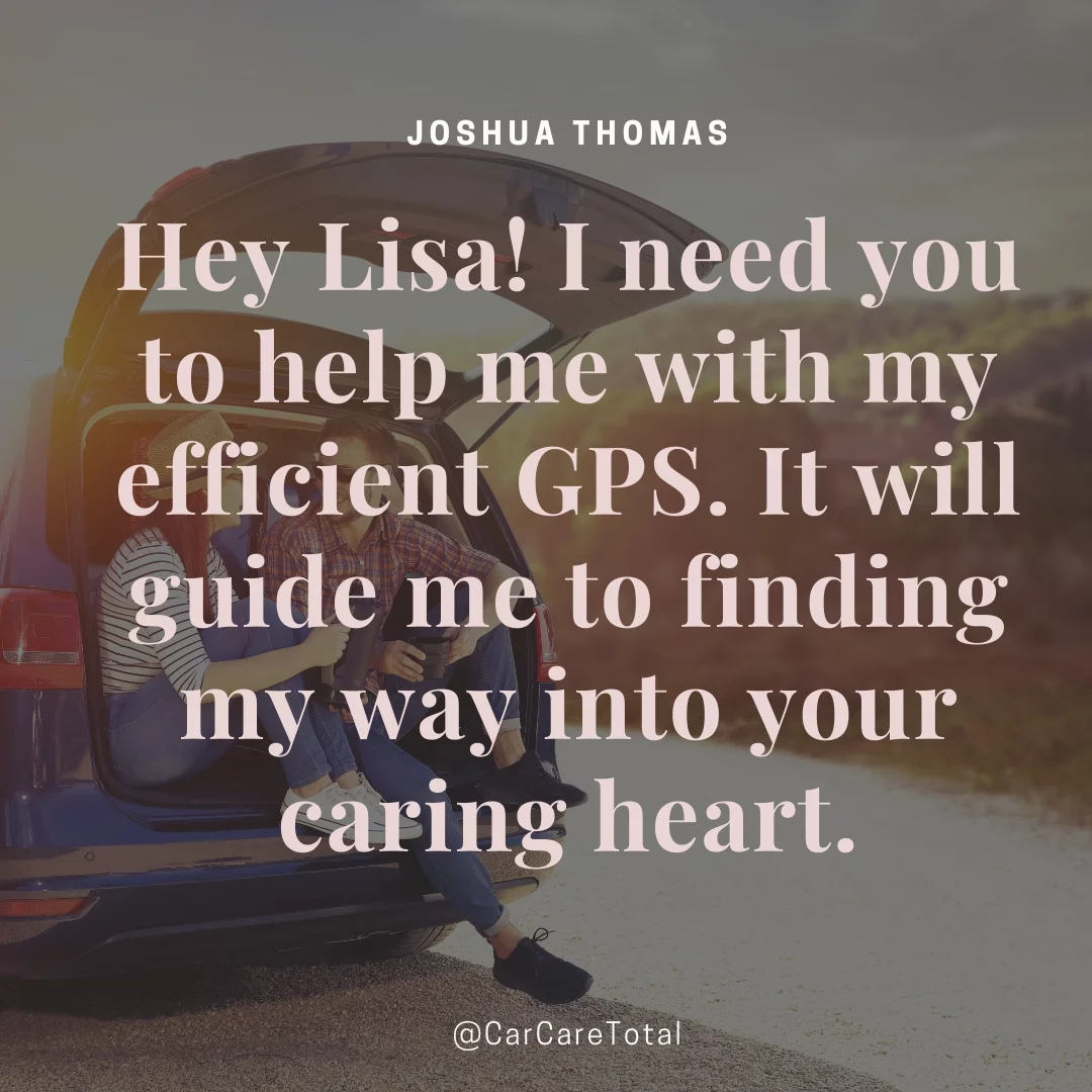 Hey Lisa! I need you to help me with my efficient GPS. It will guide me to finding my way into your caring heart.