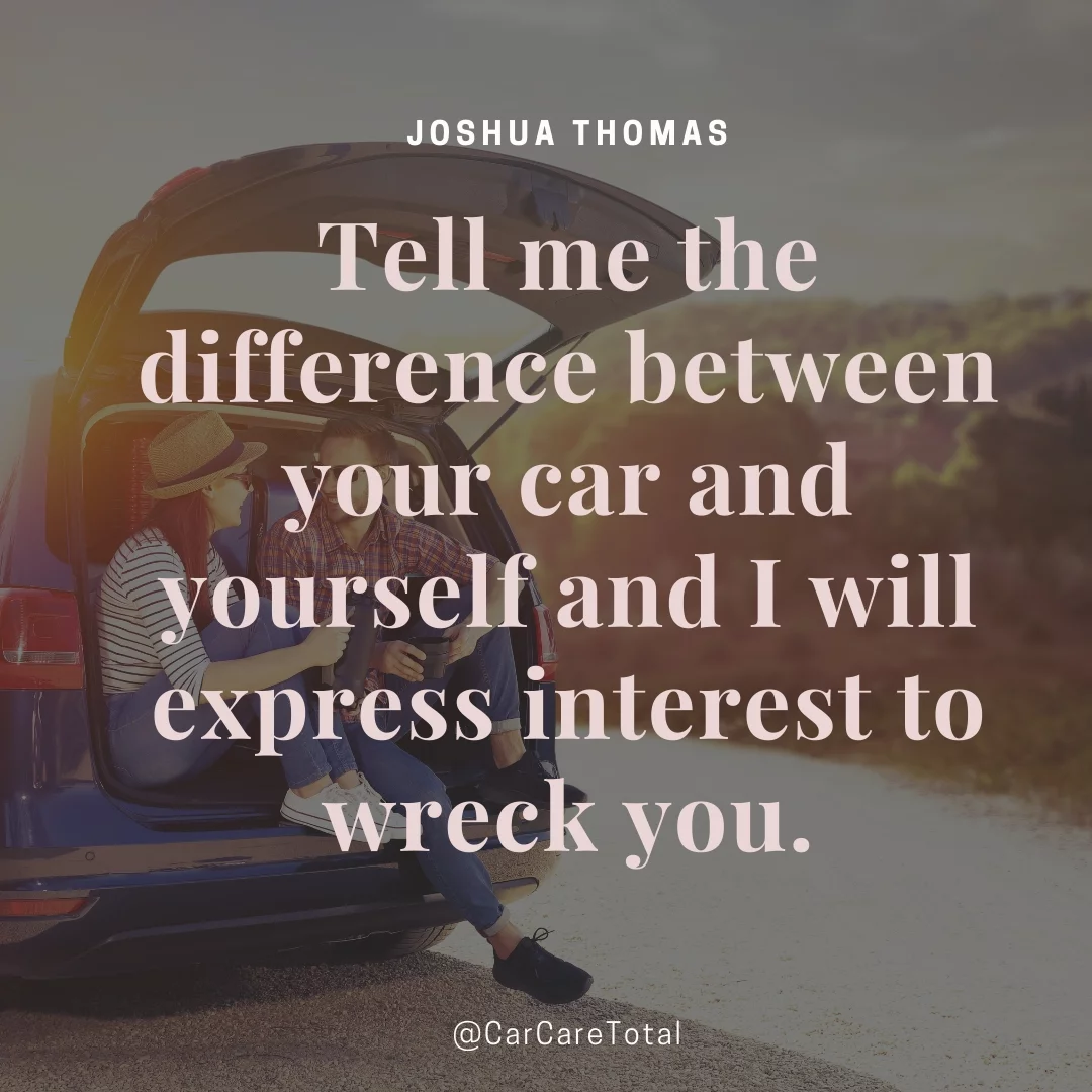 Tell me the difference between your car and yourself and I will express interest to wreck you.