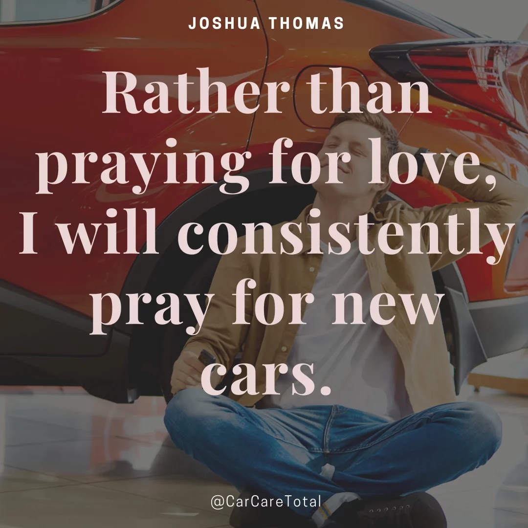 Rather than praying for love, I will consistently pray for new cars.