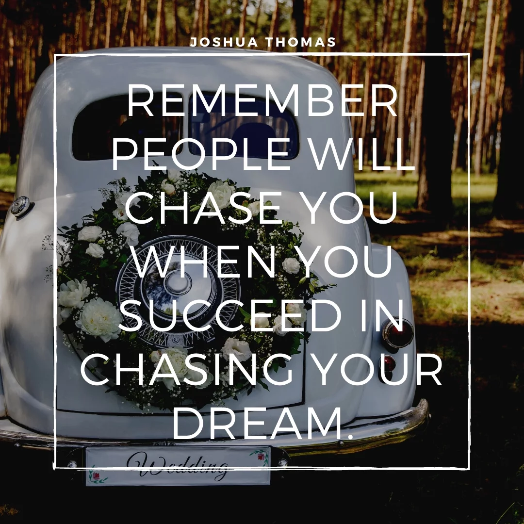 Remember people will chase you when you succeed in chasing your dream.