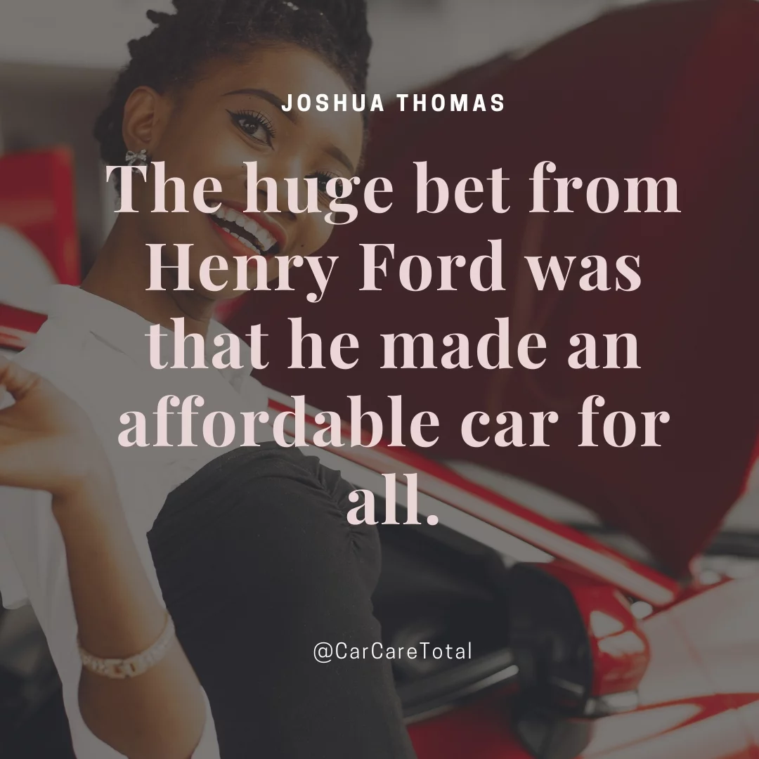 The huge bet from Henry Ford was that he made an affordable car for all.