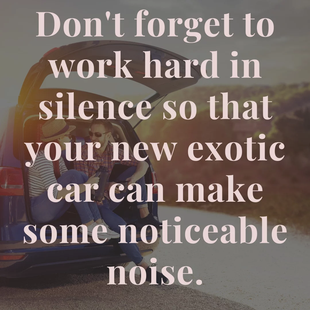 Don't forget to work hard in silence so that your new exotic car can make some noticeable noise.