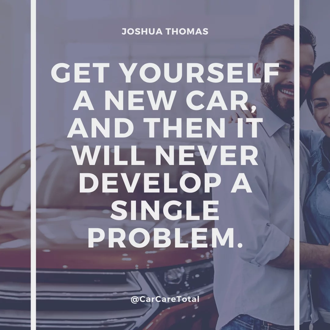 Get yourself a new car, and then it will never develop a single problem.